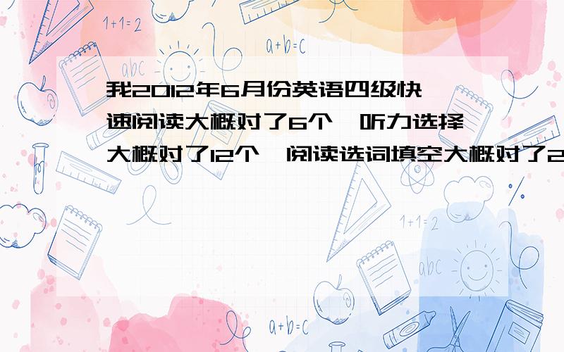 我2012年6月份英语四级快速阅读大概对了6个,听力选择大概对了12个,阅读选词填空大概对了2个,深度阅读对