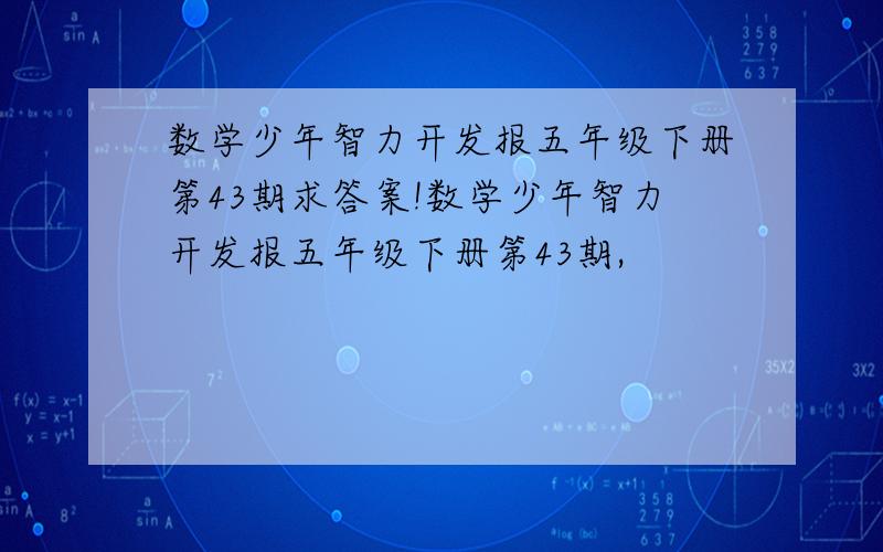 数学少年智力开发报五年级下册第43期求答案!数学少年智力开发报五年级下册第43期,