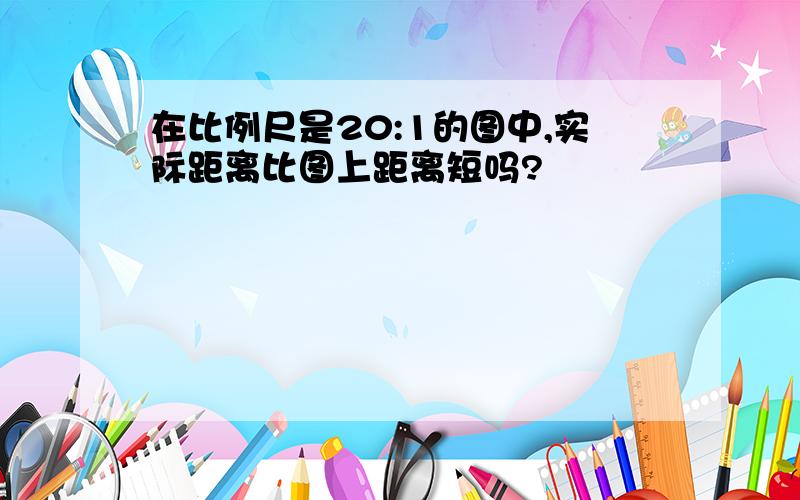 在比例尺是20:1的图中,实际距离比图上距离短吗?