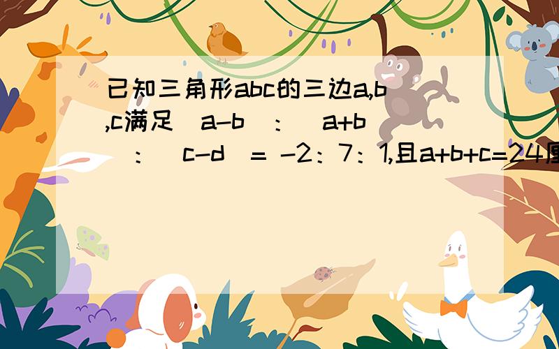 已知三角形abc的三边a,b,c满足（a-b）：（a+b）：（c-d）= -2：7：1,且a+b+c=24厘米.①求a,b,c的值；②判断△ABC的形状