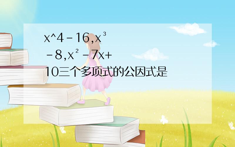 x^4-16,x³-8,x²-7x+10三个多项式的公因式是