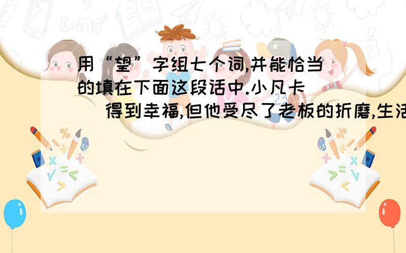 用“望”字组七个词,并能恰当的填在下面这段话中.小凡卡（ ）得到幸福,但他受尽了老板的折磨,生活没有（ ）.他给乡下的爷爷写信,（ ）爷爷能接他回到乡下去,这是他美好的（ ）.信寄出