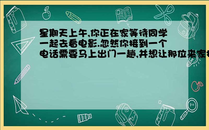 星期天上午,你正在家等待同学一起去看电影.忽然你接到一个电话需要马上出门一趟,并想让那位来家找你的同学自己先去电影院,请他在电影院门口等你.电影票你已经请爸爸买了,让他不必再