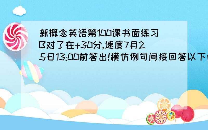 新概念英语第100课书面练习B对了在+30分,速度7月25日13:00前答出!模仿例句间接回答以下问题Exampies:what's the matter with him?(feel/tired)He says that he feels tiredWhat do they want?(some/money)they say that theywant som