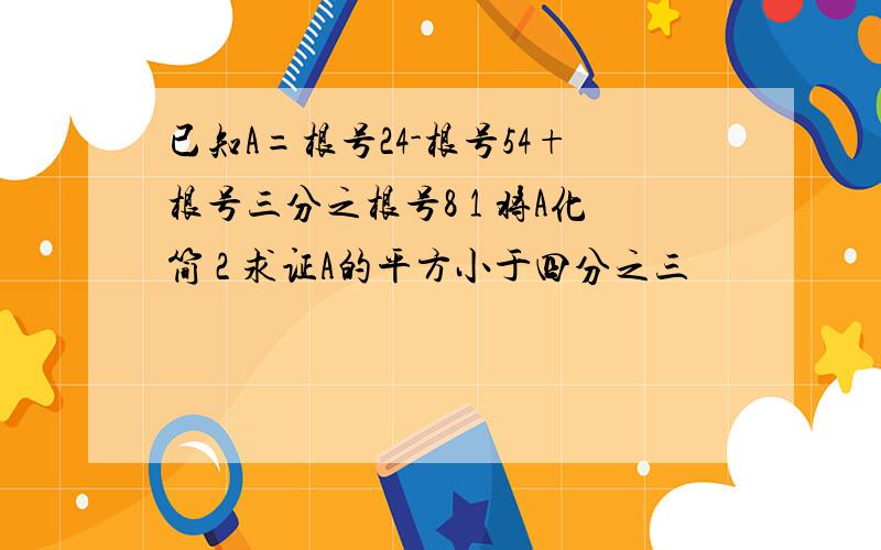 已知A=根号24-根号54+根号三分之根号8 1 将A化简 2 求证A的平方小于四分之三