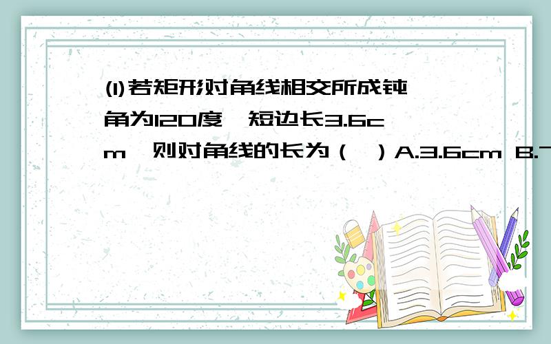 (1)若矩形对角线相交所成钝角为120度,短边长3.6cm,则对角线的长为（ ）A.3.6cm B.7.2cm C.1.8cm D.14.4cm(2)矩形邻边之比3：4,对角线长为10cm,则周长为（ ）A.14cm B.28cm C.20cm D.22cm(3)菱形ABCD中,角A:角B=1:5,