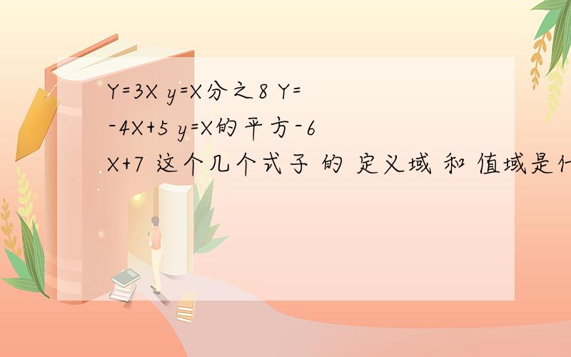 Y=3X y=X分之8 Y=-4X+5 y=X的平方-6X+7 这个几个式子 的 定义域 和 值域是什么