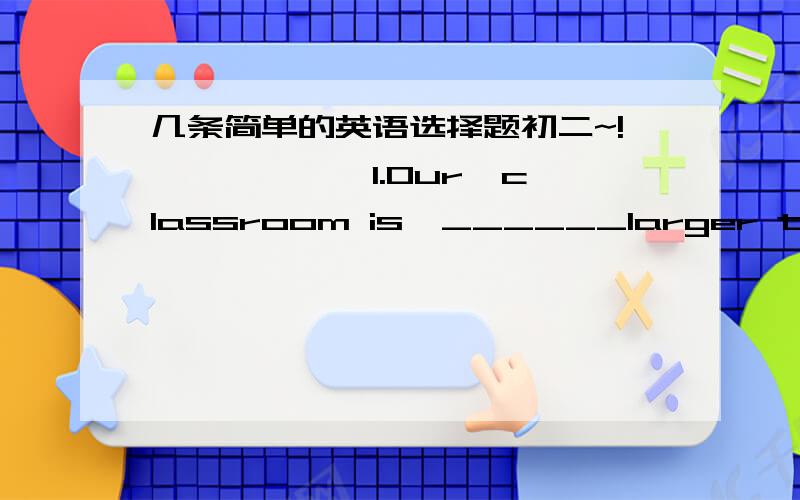 几条简单的英语选择题初二~!``````1.Our  classroom is  ______larger than  theirs .A.,more  B.quite  C.very   D.much   2.Maths  is   more  popular  than  ______.A.any  other  subject   B.all  the  subject  C .any  subject  D.other  subject