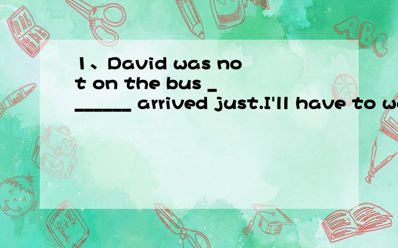 1、David was not on the bus _______ arrived just.I'll have to wait another ten minutes.A.he B.that C.who D.it2、We'll fly to New York on Monday morning.Then ,we will stay in New York ______ Wednesday afternoon.A.until B.after C.on D.in特别是第