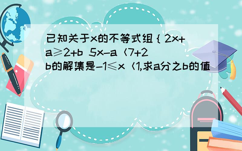 已知关于x的不等式组｛2x+a≥2+b 5x-a＜7+2b的解集是-1≤x＜1,求a分之b的值