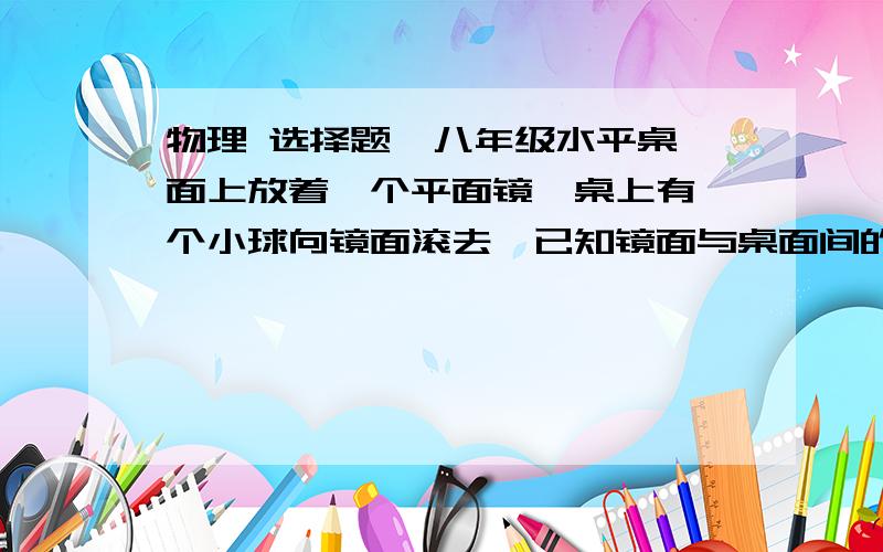 物理 选择题  八年级水平桌面上放着一个平面镜,桌上有一个小球向镜面滚去,已知镜面与桌面间的夹角为45°,则小球在镜子里的像的运动情况是A.竖直向上B.竖直向下C.水平向左D.水平向右