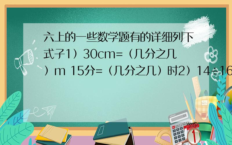 六上的一些数学题有的详细列下式子1）30cm=（几分之几）m 15分=（几分之几）时2）14÷16=7/8=（ ）：（ ）=（ ）[最后一空填小数]3）10g糖放入90g水中,糖占水的（几分之几）,糖占糖水的（几分