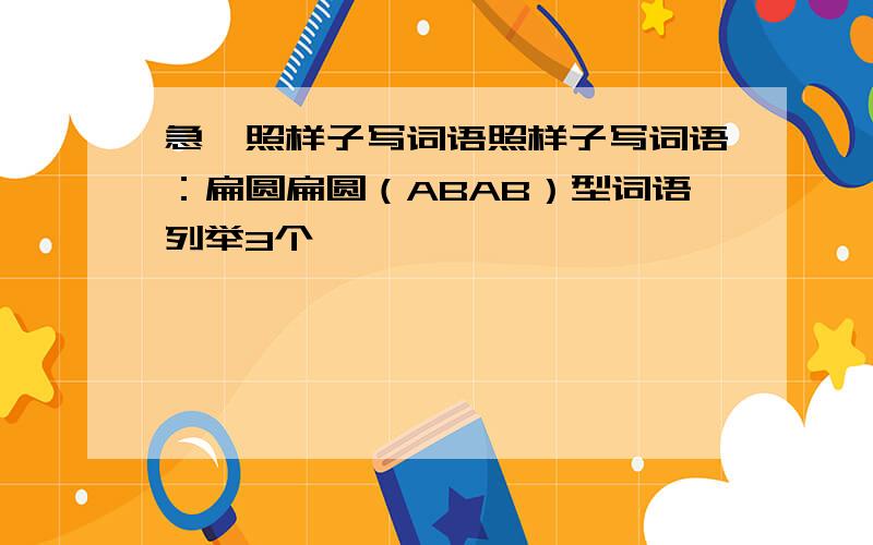 急,照样子写词语照样子写词语：扁圆扁圆（ABAB）型词语列举3个