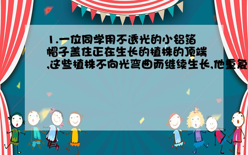 1.一位同学用不透光的小铝箔帽子盖住正在生长的植株的顶端,这些植株不向光弯曲而继续生长,他重复了10次这个实验,每次的实验结果都是一致的.关于此,说法正确的是：A.这个实验的假设是