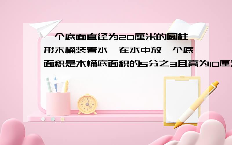 一个底面直径为20厘米的圆柱形木桶装着水,在水中放一个底面积是木桶底面积的5分之3且高为10厘米的小圆锥,当小圆锥从桶中取出,桶内的水面下降多少厘米?一个正方体的体积是1000立方厘米,