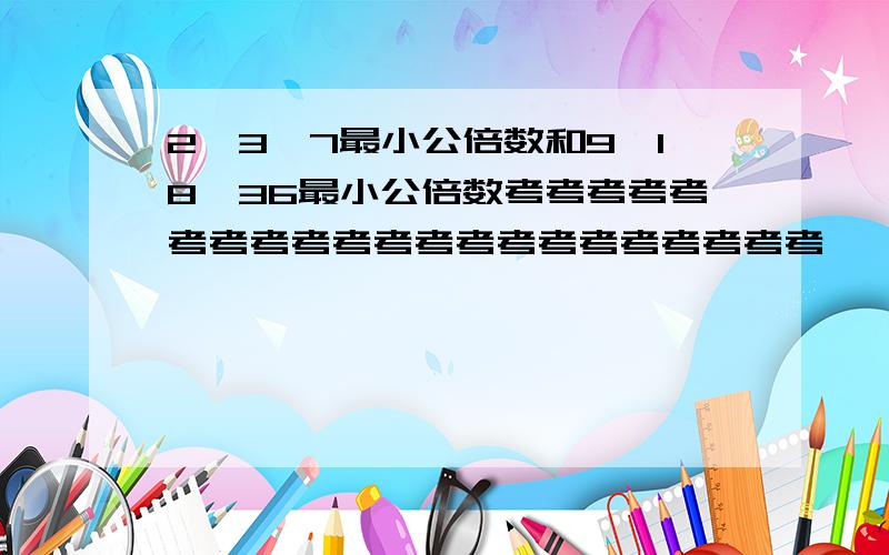 2、3、7最小公倍数和9、18、36最小公倍数考考考考考考考考考考考考考考考考考考考考考