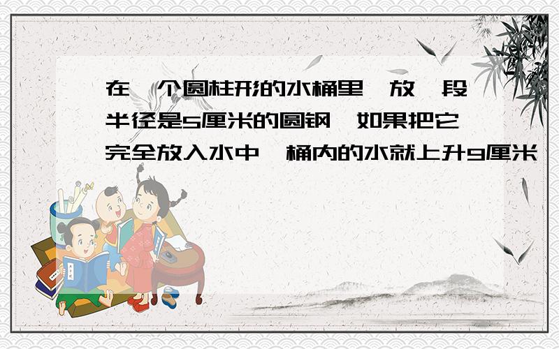 在一个圆柱形的水桶里,放一段半径是5厘米的圆钢,如果把它完全放入水中,桶内的水就上升9厘米,如果把水中的圆钢露出水面8厘米,那么,这是桶里的水就下降4厘米.求圆钢的体积?