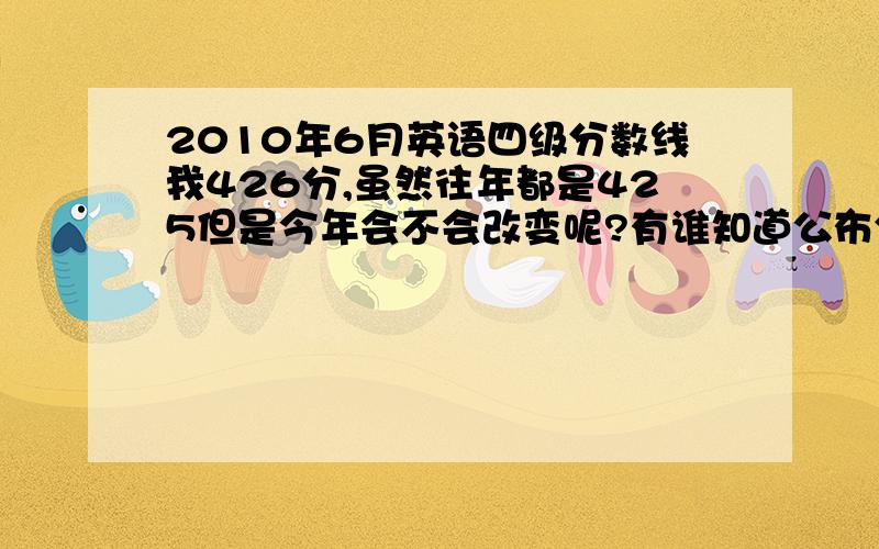 2010年6月英语四级分数线我426分,虽然往年都是425但是今年会不会改变呢?有谁知道公布分数线的时间吗?说一定是425的朋友们请问有没有可靠地根据可以让我放心啊?