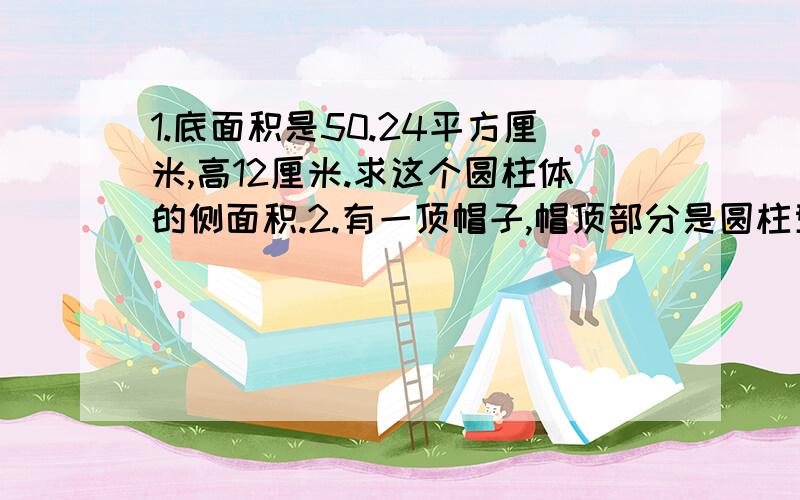 1.底面积是50.24平方厘米,高12厘米.求这个圆柱体的侧面积.2.有一顶帽子,帽顶部分是圆柱型,用花布做的,帽檐部分是一个环形,也是用同样的花布做的,已知帽顶的半径、高和帽檐宽都是1分米,那