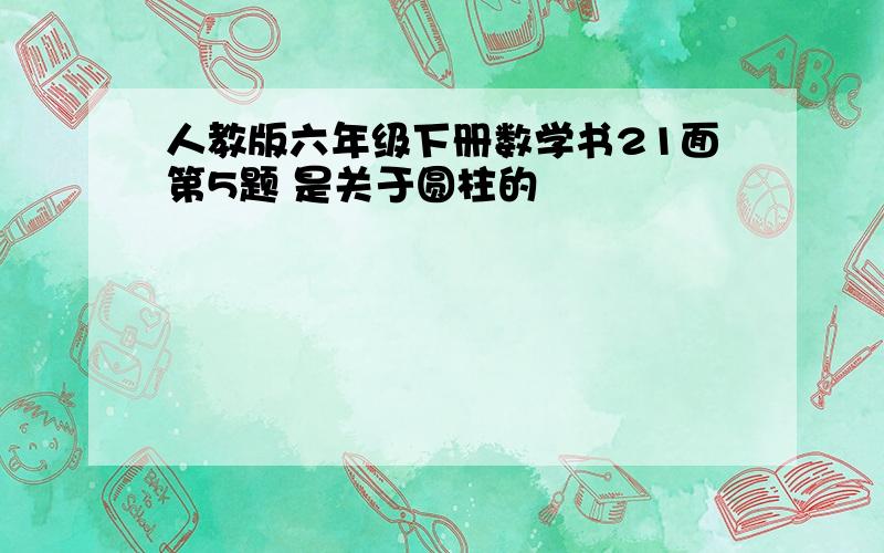 人教版六年级下册数学书21面第5题 是关于圆柱的