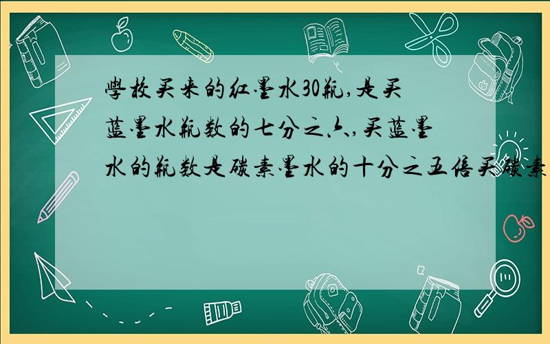 学校买来的红墨水30瓶,是买蓝墨水瓶数的七分之六,买蓝墨水的瓶数是碳素墨水的十分之五倍买碳素墨水多少瓶?