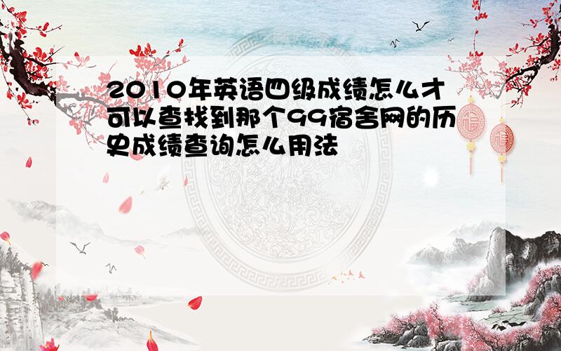 2010年英语四级成绩怎么才可以查找到那个99宿舍网的历史成绩查询怎么用法