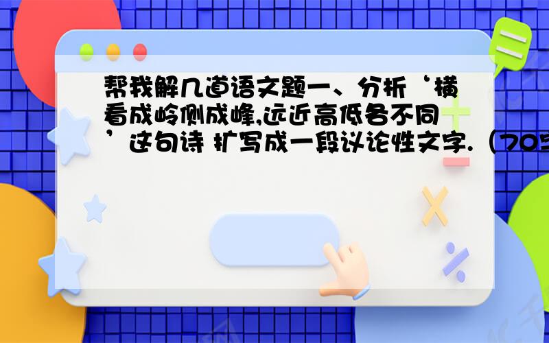 帮我解几道语文题一、分析‘横看成岭侧成峰,远近高低各不同’这句诗 扩写成一段议论性文字.（70字）二、扩展下面的句子,要求不改变原意,用先引述名言谚语再展开阐述的形式扩展.原句