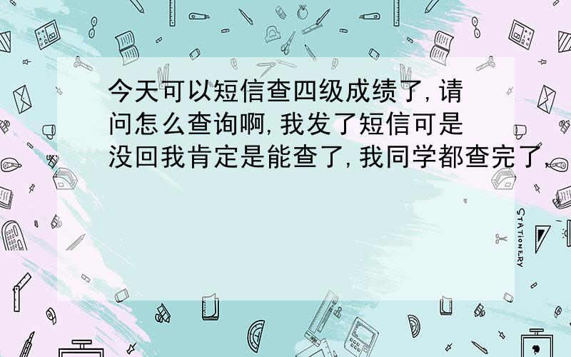 今天可以短信查四级成绩了,请问怎么查询啊,我发了短信可是没回我肯定是能查了,我同学都查完了,