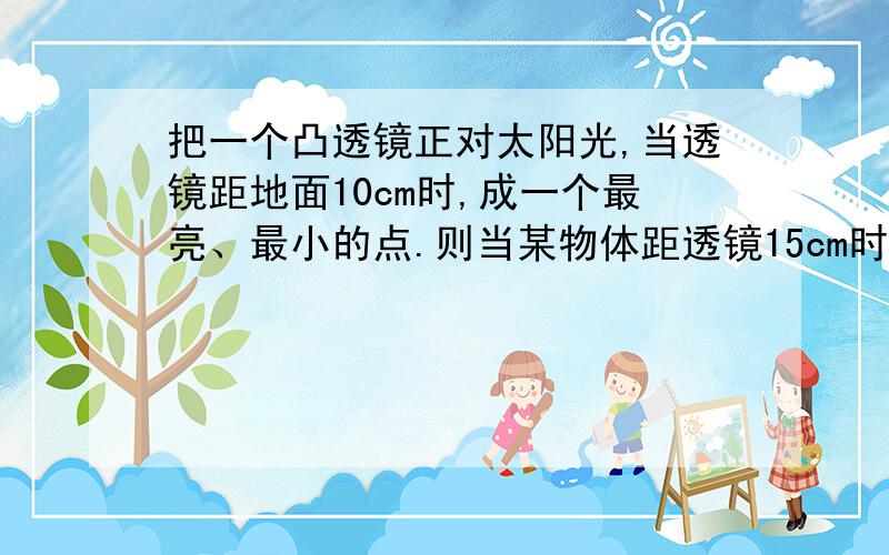 把一个凸透镜正对太阳光,当透镜距地面10cm时,成一个最亮、最小的点.则当某物体距透镜15cm时,物体的成像情况是A 不能成像B 一定成放大的虚像C 一定成放大的实像D 一定成缩小的实像选项及