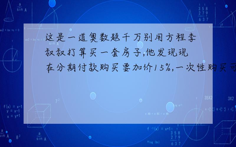 这是一道奥数题千万别用方程李叔叔打算买一套房子,他发现现在分期付款购买要加价15%,一次性购买可优惠10%,这样分期付款比现金购买要多付16万元.这套房子的原价是多少万元