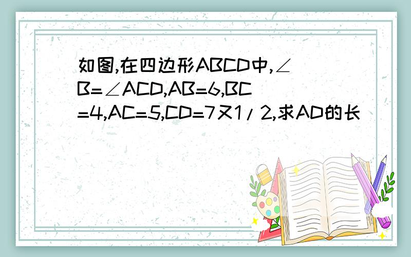 如图,在四边形ABCD中,∠B=∠ACD,AB=6,BC=4,AC=5,CD=7又1/2,求AD的长