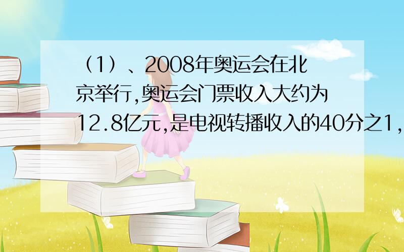 （1）、2008年奥运会在北京举行,奥运会门票收入大约为12.8亿元,是电视转播收入的40分之1,电视转播收入约占奥运会总收入的100分之40,奥运会总收入约多少亿元?（2）、苗苗书屋有文艺书600本,