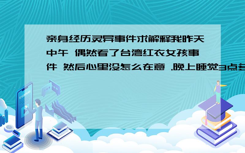 亲身经历灵异事件求解释我昨天中午 偶然看了台湾红衣女孩事件 然后心里没怎么在意 .晚上睡觉3点多就睡醒了.突然想起了这个事件 心里很害怕.所以就躲被窝了,可被窝很热,透不过气.我就