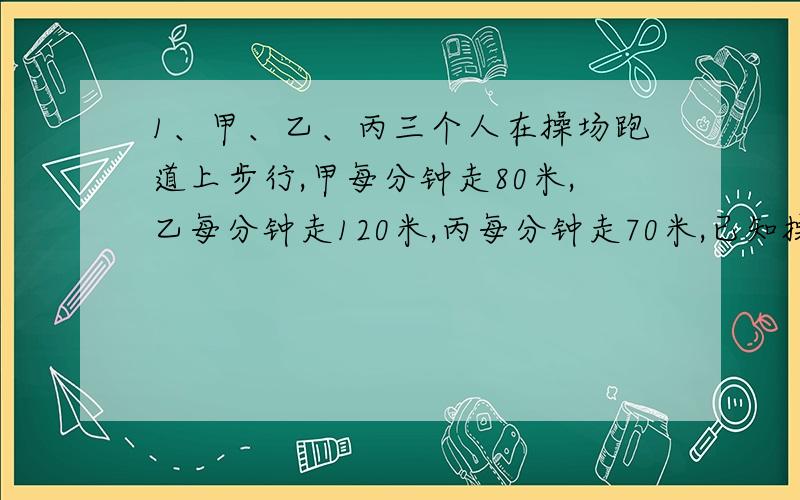 1、甲、乙、丙三个人在操场跑道上步行,甲每分钟走80米,乙每分钟走120米,丙每分钟走70米,已知操场跑道周长是400米,如果三个人同时同向从同一地点出发,问几分钟后,三个人可以首次相遇?2、