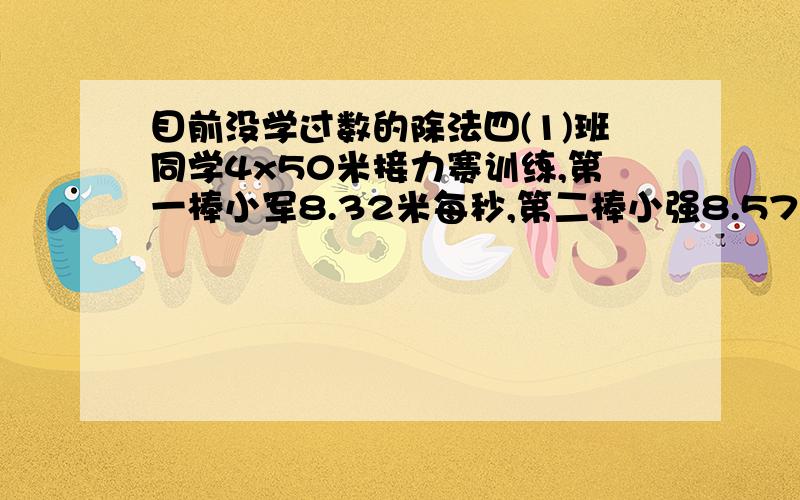 目前没学过数的除法四(1)班同学4x50米接力赛训练,第一棒小军8.32米每秒,第二棒小强8.57米每秒,第三棒小华8.68米每秒.这四位选手的总成绩是多少?