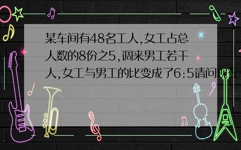 某车间有48名工人,女工占总人数的8份之5,调来男工若干人,女工与男工的比变成了6:5请问现在车间有多少人