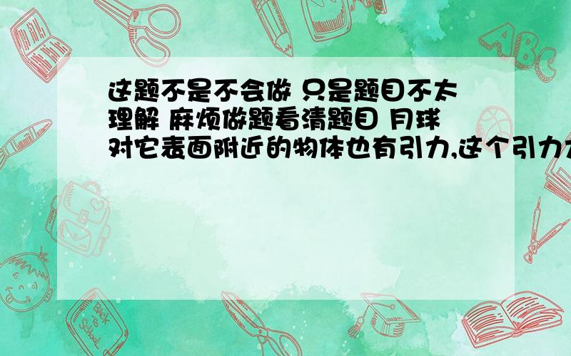 这题不是不会做 只是题目不太理解 麻烦做题看清题目 月球对它表面附近的物体也有引力,这个引力大约是同样物体在地球表面附近地球引力的六分之一 一块6kg的月球上的岩石标本 拿回地球