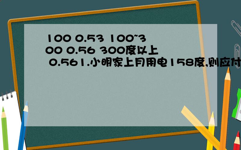 100 0.53 100~300 0.56 300度以上 0.561.小明家上月用电158度,则应付电费多少元2,楼下的李阿姨上月用电325度,应付电费多少元