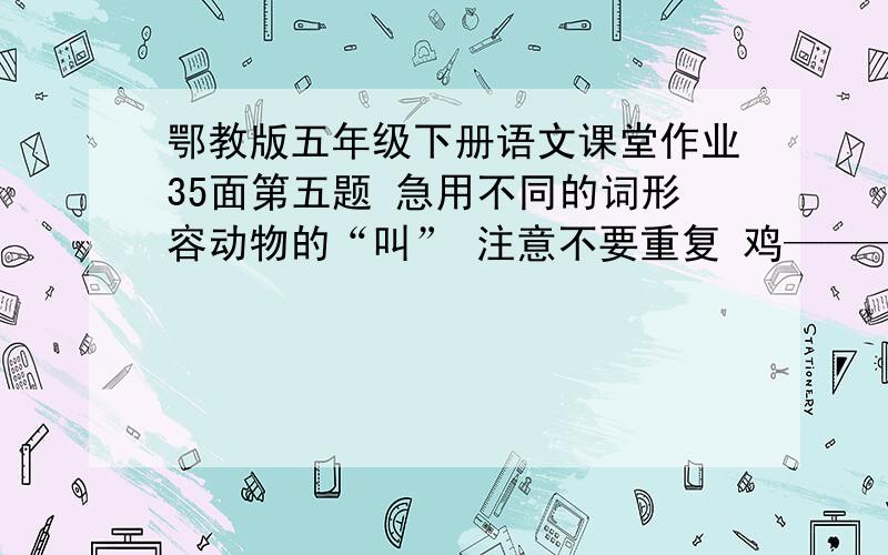 鄂教版五年级下册语文课堂作业35面第五题 急用不同的词形容动物的“叫” 注意不要重复 鸡———— 狗———— 虎———— 狮———— 马———— 牛———— 猿———— 鸟————