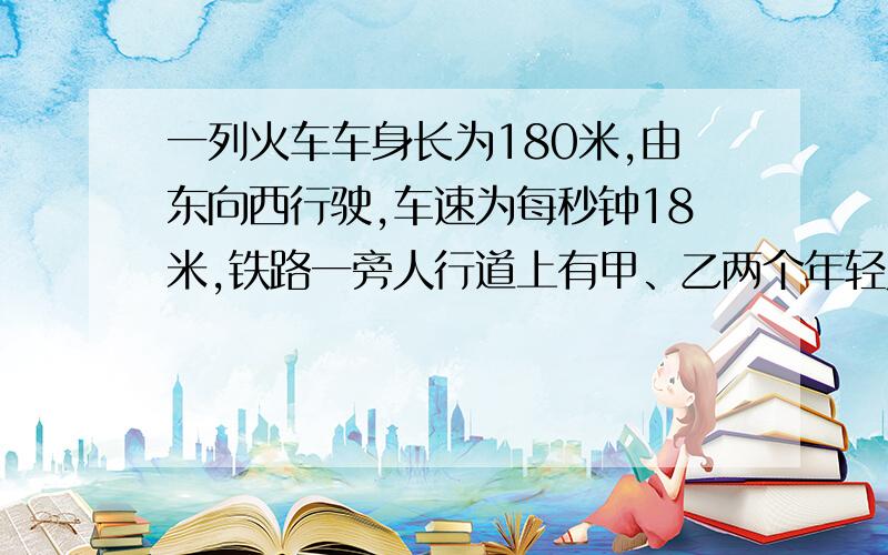 一列火车车身长为180米,由东向西行驶,车速为每秒钟18米,铁路一旁人行道上有甲、乙两个年轻人正在练长跑,甲由东向西跑,乙由西向东跑.某一时刻,列车追上甲,15秒钟后列车离开了甲；20秒钟