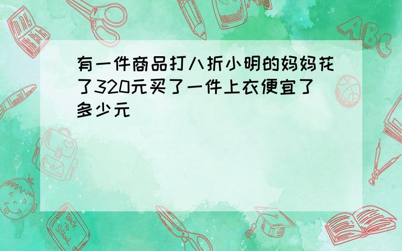 有一件商品打八折小明的妈妈花了320元买了一件上衣便宜了多少元