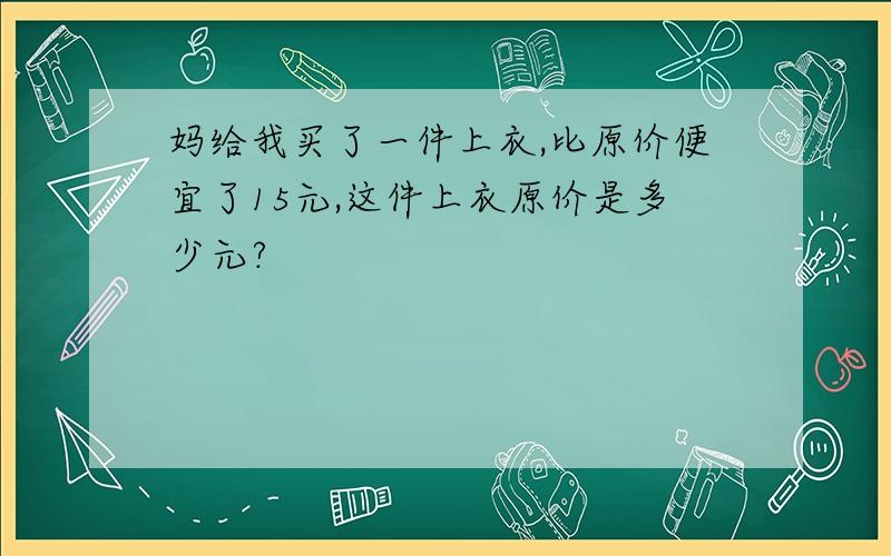 妈给我买了一件上衣,比原价便宜了15元,这件上衣原价是多少元?