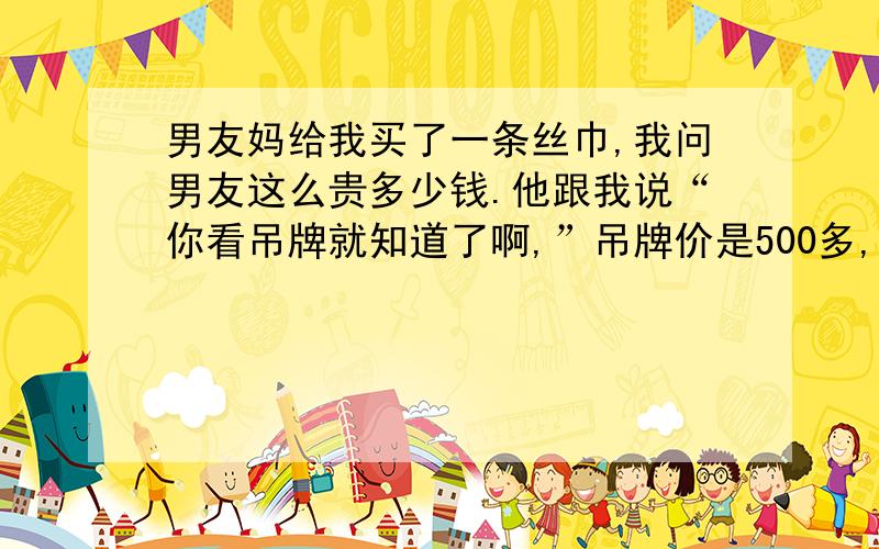 男友妈给我买了一条丝巾,我问男友这么贵多少钱.他跟我说“你看吊牌就知道了啊,”吊牌价是500多,我当时还感慨说太贵了,他也没说什么.今天在淘宝上看见一模一样的,竟然只要几十块钱,我