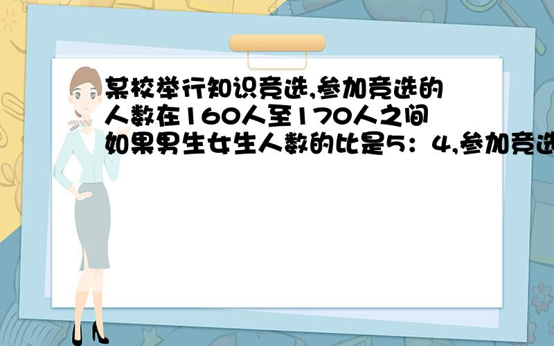 某校举行知识竞选,参加竞选的人数在160人至170人之间如果男生女生人数的比是5：4,参加竞选的男女生各几人