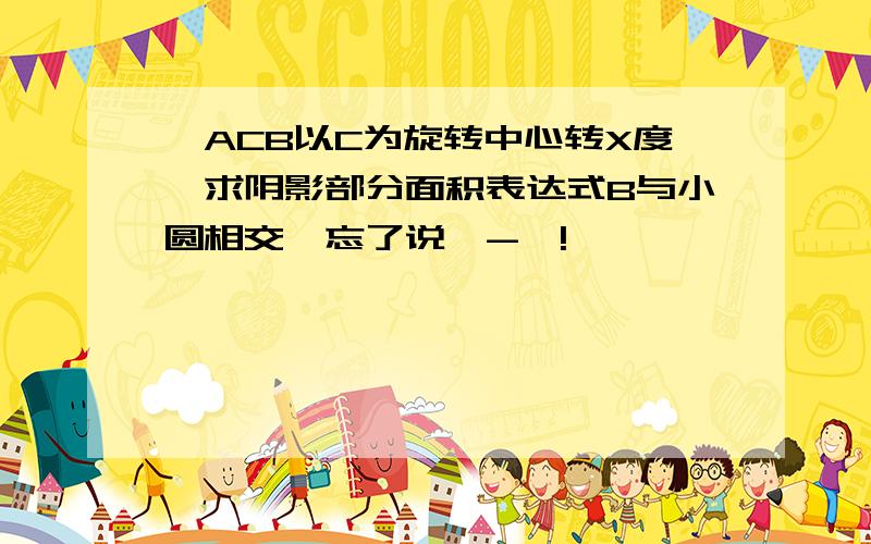 △ACB以C为旋转中心转X度,求阴影部分面积表达式B与小圆相交,忘了说—-—!