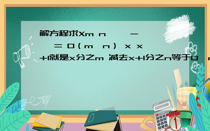 解方程求Xm n—— - —— = 0（m≠n） x x+1就是x分之m 减去x+1分之n等于0,m不等于n,求x,（分数我打不来）
