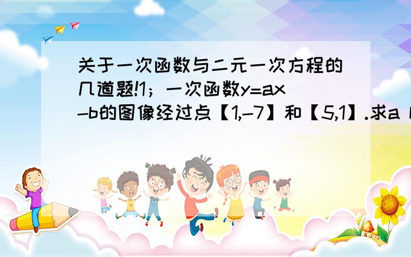 关于一次函数与二元一次方程的几道题!1；一次函数y=ax-b的图像经过点【1,-7】和【5,1】.求a b的值2；求直线y=5x-5和y=2x+4与x轴,y轴的正半轴围成的图形面积3；直线a与直线y=2x+1的交点横坐标为2,