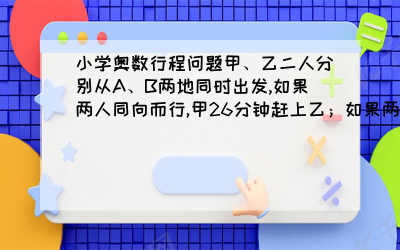 小学奥数行程问题甲、乙二人分别从A、B两地同时出发,如果两人同向而行,甲26分钟赶上乙；如果两人相向而行,6分钟相遇,又已知乙每分钟行50米,求A、B两地的距离.（50+50）乘6 除以（26-20）=30