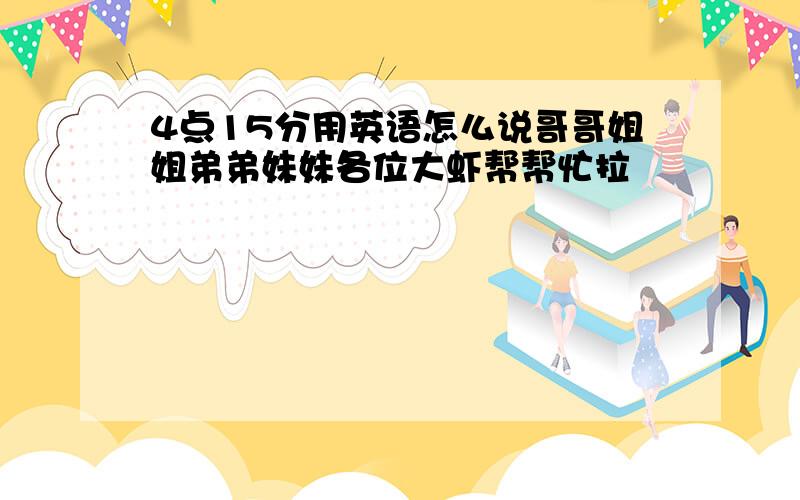 4点15分用英语怎么说哥哥姐姐弟弟妹妹各位大虾帮帮忙拉