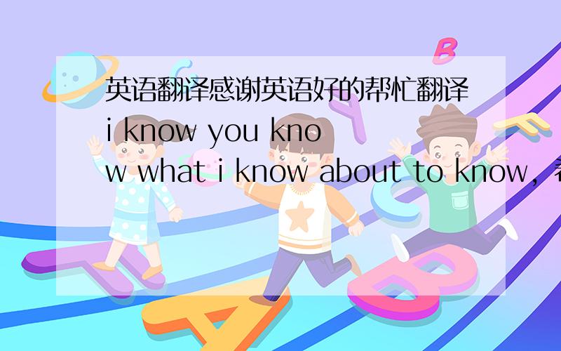 英语翻译感谢英语好的帮忙翻译i know you know what i know about to know，希望是本人原版翻译，在线翻译的像英文一样难理解。